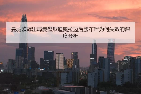 曼城欧冠出局复盘瓜迪奥拉边后腰布置为何失效的深度分析