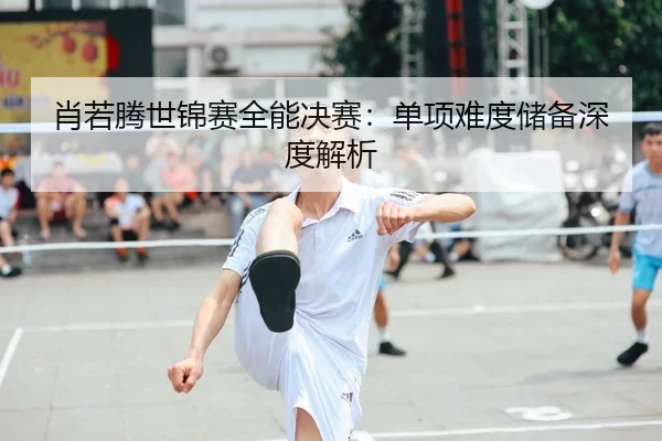 xiao-ruo-teng-shi-jin-sai-quan-neng-jue-sai-dan-xiang-nan-du-chu-bei-shen-du-jie-xi-2-730.jpg