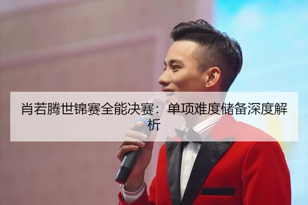 肖若腾世锦赛全能决赛：单项难度储备深度解析
