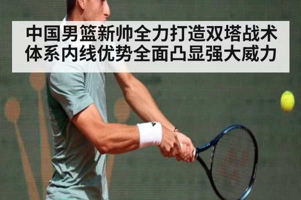 中国男篮新帅全力打造双塔战术体系内线优势全面凸显强大威力
