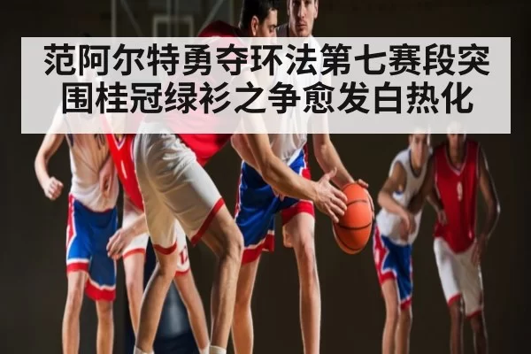 范阿尔特勇夺环法第七赛段突围桂冠绿衫之争愈发白热化