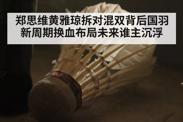 郑思维黄雅琼拆对混双背后国羽新周期换血布局未来谁主沉浮