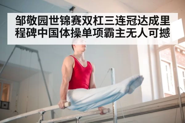 邹敬园世锦赛双杠三连冠达成里程碑中国体操单项霸主无人可撼